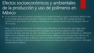 Efectos socioeconómicos y ambientales
de la producción y uso de polímeros en
México
 En los últimos años, el consumo de plásticos ha experimentado un gran crecimiento debido a las
innumerables aplicaciones que estos materiales tienen hoy en día. Pero a pesar de esto, la
contribución que hacen a los residuos domésticos, es pequeña puesto que constituyen solo un
7% en peso.
Muy a menudo los plásticos se consideran como elementos de corta vida y que dejan gran
cantidad de residuos. Esto hace que las cualidades que tienen los plásticos para satisfacer
requisitos de larga duración se vean mermadas y no se aprecien. Estudios realizados en diferentes
países, han constatado que solo la quinta parte de los plásticos tiene una duración inferior a un
año. La conclusión a la que se llega es que la cantidad de plásticos generados cada año, es
inferior a la cantidad consumida, porque los artículos de larga duración necesitan de un año para
convertirse en residuos.
 