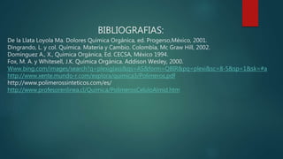 BIBLIOGRAFIAS:
De la Llata Loyola Ma. Dolores Química Orgánica, ed. Progerso,México, 2001.
Dingrando, L. y col. Química. Materia y Cambio. Colombia, Mc Graw Hill, 2002.
Domínguez A., X., Química Orgánica, Ed. CECSA, México 1994.
Fox, M. A. y Whitesell, J.K. Química Orgánica. Addison Wesley, 2000.
Www.bing.com/images/search?q=plexiglass&qs=AS&form=QBIR&pq=plexi&sc=8-5&sp=1&sk=#a
http://www.xente.mundo-r.com/explora/quimica3/Polimeros.pdf
http://www.polimerossinteticos.com/es/
http://www.profesorenlinea.cl/Quimica/PolimerosCeluloAlmid.htm
 