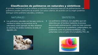 Clasificación de polímeros en naturales y sintéticos
Al proceso mediante el cual se obtiene un polímero se denomina reacción de polimerización. Los
polímeros pueden clasificarse de acuerdo con varios criterios, de acuerdo con su origen podemos
distinguir entre polímero naturales y sintéticos
NATURALES :
 Los polímeros naturales son los que, como su
nombre lo indica, se encuentran en la
naturaleza; como ejemplo de ellos tenemos
la celulosa, los ácidos nucleicos, la seda, el
algodón, etc.
SINTETICOS:
 Los polímeros sintéticos, son aquellos que son
obtenidos por el hombre mediante el proceso
denominado polimerización, entre los más comunes
podemos mencionar al polietileno, polipropileno, los
poliésteres como el polietilentereftalato, y las
poliamidas como el nylon 6 6, la bakelita, PVC, etc
 