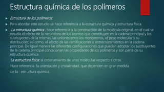 Estructura química de los polímeros
 Estructura de los polímeros:
 Para abordar este estudio se hace referencia a la estructura química y estructura física.
 La estructura química : hace referencia a la construcción de la molécula original, en el cual se
estudia el efecto de la naturaleza de los átomos que constituyen en la cadena principal y los
sustituyentes de la mismas, las uniones entre los monómeros, el peso molecular y su
distribución; así como, el efecto de las ramificaciones o entrecruzamientos en la cadena
principal. De igual manera las diferentes configuraciones que pueden adoptar los sustituyentes
de la cadena principal condicionan las propiedades de los polímeros y son parte de su
estructura química.
La estructura física: al ordenamiento de unas moléculas respecto a otras.
Hace referencia la orientación y cristalinidad, que dependen en gran medida
de la estructura química.
 
