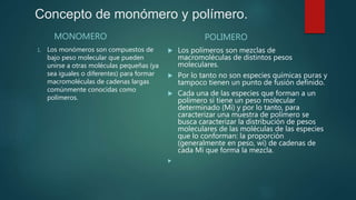 Concepto de monómero y polímero.
MONOMERO
1. Los monómeros son compuestos de
bajo peso molecular que pueden
unirse a otras moléculas pequeñas (ya
sea iguales o diferentes) para formar
macromoléculas de cadenas largas
comúnmente conocidas como
polímeros.
POLIMERO
 Los polímeros son mezclas de
macromoléculas de distintos pesos
moleculares.
 Por lo tanto no son especies químicas puras y
tampoco tienen un punto de fusión definido.
 Cada una de las especies que forman a un
polímero sí tiene un peso molecular
determinado (Mi) y por lo tanto, para
caracterizar una muestra de polímero se
busca caracterizar la distribución de pesos
moleculares de las moléculas de las especies
que lo conforman: la proporción
(generalmente en peso, wi) de cadenas de
cada Mi que forma la mezcla.

 