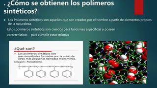 . ¿Cómo se obtienen los polímeros
sintéticos?
 Los Polímeros sintéticos son aquellos que son creados por el hombre a partir de elementos propios
de la naturaleza.
Estos polímeros sintéticos son creados para funciones especificas y poseen
características para cumplir estas mismas
.
 