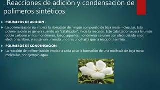 . Reacciones de adición y condensación de
polímeros sintéticos
 POLIMEROS DE ADICION :
 La polimerización no implica la liberación de ningún compuesto de baja masa molecular. Esta
polimerización se genera cuando un "catalizador", inicia la reacción. Este catalizador separa la unión
doble carbono en los monómeros, luego aquellos monómeros se unen con otros debido a los
electrones libres, y así se van uniendo uno tras uno hasta que la reacción termina.
 POLIMEROS DE CONDENSACION:
 La reacción de polimerización implica a cada paso la formación de una molécula de baja masa
molecular, por ejemplo agua.
 