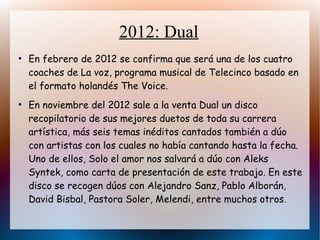 2012: Dual
●
En febrero de 2012 se confirma que será una de los cuatro
coaches de La voz, programa musical de Telecinco basado en
el formato holandés The Voice.
●
En noviembre del 2012 sale a la venta Dual un disco
recopilatorio de sus mejores duetos de toda su carrera
artística, más seis temas inéditos cantados también a dúo
con artistas con los cuales no había cantando hasta la fecha.
Uno de ellos, Solo el amor nos salvará a dúo con Aleks
Syntek, como carta de presentación de este trabajo. En este
disco se recogen dúos con Alejandro Sanz, Pablo Alborán,
David Bisbal, Pastora Soler, Melendi, entre muchos otros.
 