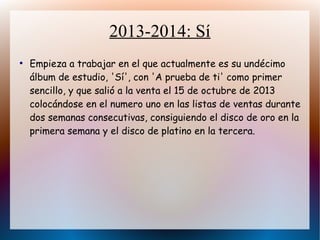 2013-2014: Sí
●
Empieza a trabajar en el que actualmente es su undécimo
álbum de estudio, 'Sí', con 'A prueba de ti' como primer
sencillo, y que salió a la venta el 15 de octubre de 2013
colocándose en el numero uno en las listas de ventas durante
dos semanas consecutivas, consiguiendo el disco de oro en la
primera semana y el disco de platino en la tercera.
 