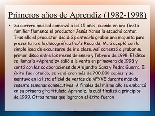Primeros años de Aprendiz (1982-1998)
●
Su carrera musical comenzó a los 15 años, cuando en una fiesta
familiar flamenca el productor Jesús Yanes la escuchó cantar.
Tras ello el productor decidió plantearle grabar una maqueta para
presentarla a la discográfica Pep's Records, Malú aceptó con la
simple idea de excursarse de ir a clase. Así comenzó a grabar su
primer disco entre los meses de enero y febrero de 1998. El disco
se llamaría «Aprendiz» salió a la venta en primavera de 1998 y
contó con las colaboraciones de Alejandro Sanz y Pedro Guerra. El
éxito fue rotundo, se vendieron más de 700.000 copias, y se
mantuvo en la lista oficial de ventas de AFYVE durante más de
sesenta semanas consecutivas. A finales del mismo año se embarcó
en su primera gira titulada Aprendiz, la cuál finalizó a principios
de 1999. Otros temas que lograron el éxito fueron
 