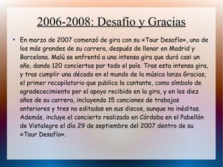 2006-2008: Desafío y Gracias
●
En marzo de 2007 comenzó de gira con su «Tour Desafío», uno de
los más grandes de su carrera, después de llenar en Madrid y
Barcelona. Malú se enfrentó a una intensa gira que duró casi un
año, dando 120 conciertos por todo el país. Tras esta intensa gira,
y tras cumplir una década en el mundo de la música lanza Gracias,
el primer recopilatorio que publica la cantante, como símbolo de
agradececimiento por el apoyo recibido en la gira, y en los diez
años de su carrera, incluyendo 15 canciones de trabajos
anteriores y tres no editadas en sus discos, aunque no inéditas.
Además, incluye el concierto realizado en Córdoba en el Pabellón
de Vistalegre el día 29 de septiembre del 2007 dentro de su
«Tour Desafío».
 