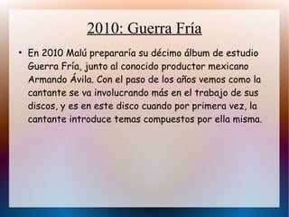2010: Guerra Fría
●
En 2010 Malú prepararía su décimo álbum de estudio
Guerra Fría, junto al conocido productor mexicano
Armando Ávila. Con el paso de los años vemos como la
cantante se va involucrando más en el trabajo de sus
discos, y es en este disco cuando por primera vez, la
cantante introduce temas compuestos por ella misma.
 
