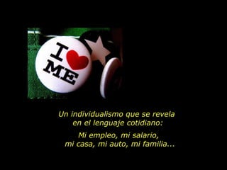 Un individualismo que se revela  en el lenguaje cotidiano: Mi empleo, mi salario,  mi casa, mi auto, mi familia... 