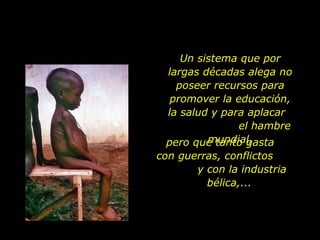 Un sistema que por largas décadas alega no poseer recursos para promover la educación, la salud y para aplacar  el hambre mundial, pero que tanto gasta  con guerras, conflictos  y con la industria bélica,... 