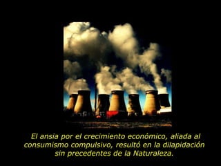 El ansia por el crecimiento económico, aliada al consumismo compulsivo, resultó en la dilapidación  sin precedentes de la Naturaleza.  