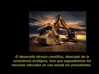 El desarrollo técnico-científico, disociado de la consciencia ecológica, hizo que saqueásemos los recursos naturales en una escala sin precedentes.  