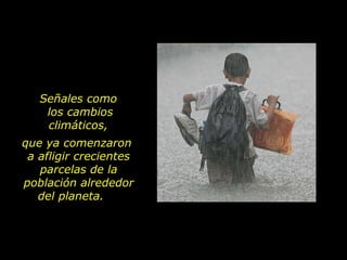 que ya comenzaron  a afligir crecientes parcelas de la población alrededor del planeta.  Señales como  los cambios climáticos,  