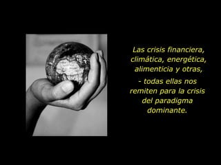 Las crisis financiera, climática, energética, alimenticia y otras, - todas ellas nos remiten para la crisis del paradigma dominante. 