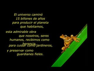 El universo caminó  15 billones de años para producir el planeta  que habitamos,  esta admirable obra  que nosotros, seres humanos, recibimos como herencia, para cuidar como jardineros, y preservar como  guardianes fieles.  