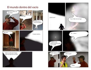 El mundo dentro del vacío
       Otra vez a lidiar con
       este tráfico


                                 ¿Pero qué?
                                                                    ¿Quién eres?
                                                                                                        Soy el líder de este lugar
                                                ¿Dónde está el
                                                resto del equipo?




Que raro
                                                                                                         Ya... vamos...
                                              Cuantos túneles...




                                                                     Si quieres salir,
                                                                     deberás dejarme entrar
                                                                     en tu cuerpo




  Daré la vuelta por el lugar                                        Si jefe, mañana iré
                                                                                              ¿Qué te pasó?
  antes de seguir por un túnel




                                                                                                              ¡Nada!
 