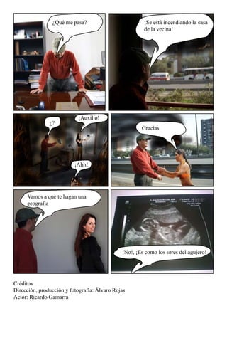 ¿Qué me pasa?                          ¡Se está incendiando la casa
                                                       de la vecina!




                           ¡Auxilio!
               ¿?
                                                      Gracias




                          ¡Ahh!




     Vamos a que te hagan una
     ecografía




                                              ¡No!, ¡Es como los seres del agujero!




Créditos
Dirección, producción y fotografía: Álvaro Rojas
Actor: Ricardo Gamarra
 