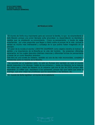 I.E.S.A.P-NOCTURNO
EL MUNDO DE SOFÍA .
DUCIAN PANIAGUA BERMÚDEZ.




                                    INTRODUCCIÓN




* El mundo de Sofía muy importante para así conocer la familia, lo que es sorprendente el
éxito literario porque una joven llamada sofia amundsen va desarrollando su identidad a
medida que va ampliando su conocimiento. Crece su pensamiento a través de estas
enseñanzas, por unas preguntas que llegan a diario sobre el porqué de la vida, porqué la
verdad es mucho más interesante y compleja de lo que podría haber imaginado en un
principio.....……………………………………………………………………………………….…...
* El autor de la novela el escritor JOESTIN GAARDER como objetivo tendría el motivar el
sentido y la importancia de la filosofía en la vida del hombre. Se presentan diferentes
escenarios, en los cuales descubre distintas creencias y diferentes formas de pensamiento
a través de un curso filosófico anónimo. ………………………………………………………….
Este libro es una novela de misterio, también es una de las más reconocidas, completa y
entretenida sobre la historia de la filosofía. ………………………………………………………
* Se convirtió en un auténtico éxito, no sólo en Europa sino también en todo el mundo,
siendo traducida a 54 idiomas. Habla de los primeros y todos los filósofos de la historia.
nos indica que a Jesús de Nazaret no le creyeron que era el hijo de DIOS porque ellos
esperaban un militar que expulsara a los opresores, porque dijo que había que amar al
enemigo, que eren mejor las prostitutas que los sacerdotes o los fariseos, etc. …………….
* El mundo de Sofía significa : el mundo de la sabiduría……………………………………….




                                            1
 