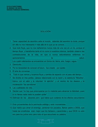I.E.S.A.P-NOCTURNO
EL MUNDO DE SOFÍA .
DUCIAN PANIAGUA BERMÚDEZ.




                                       SOLUCIÓN




   1. Tener capacidad de asombro ante el mundo. además del asombro la duda, porque
      sin ella no nos interesaría ir más allá de lo que ya se conoce.
   2. Que todo fluye, que no nos bañaremos nunca más de una vez en un rio, porque el
      tiempo fluye y transforma tanto el rio como a nosotros mismos, también observo las
      contradicciones de la vida, en que si nunca estuviéramos enfermos no
      apreciaríamos                                 la                               salud.
      Los cuatro elementos se encuentran en forma de: tierra, aire, fuego y agua.
   3. Demócrito.
   4. Por la necesidad de conocer el futuro, fue creado por júpiter.
   5. El arte de conversar.
   6. Todo lo que vemos y tocamos fluye y cambia de aspecto con el paso del tiempo.
   7. Se dividía en tres partes: cabeza relacionada con la razón y la sabiduría “filósofos”,
      tranco con el valor y la voluntad “el ejército”, y el vientre de los deseos y la
      moderación “los servidores”.
   8. Las cualidades de vida.
   9. Decían que “no hay que preocuparse por lo material para alcanzar la felicidad, pues
      si no tienes nada nada te pueden quitar”.
   10. Disfrutar de los placeres pero que había que cuidarse de los efectos secundarios
      .
   11. Eran provenientes de la península arábiga y eran monoteístas.
   12. Que había que amar al enemigo, perdonar los pecados, llamar padre a DIOS, que
      hasta las prostitutas eran mejor que los fariseos y sacerdotes y que DIOS no solo
      era para los judíos sino para todo el que escuchara su palabra.


                                             2
 