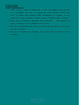 I.E.S.A.P-NOCTURNO
EL MUNDO DE SOFÍA .
DUCIAN PANIAGUA BERMÚDEZ.
   13. Lutero no quiso a pagar las indulgencias y rompió con la iglesia romana, el decía
      que no necesitaba a los curas ni a la iglesia para recibir el perdón de DIOS pues
      como nos enseñó Jesús podíamos hablar mentalmente con el padre y por eso
      decidió ser su propio sacerdote y comenzó a traducir la biblia de hebreo a alemán.
   14. Decía que las percepciones dependían del razonamiento y todo dependía del
      tiempo y el espacio que son cualidades del ser humano.
   15. Dijo que era especialmente las fuerzas económicas de la sociedad que son los que
      producen los cambios.
   16. Dice que es la materia de la naturaleza todo se hace. Pero el hombre es de otra
      naturaleza.




                                            3
 