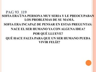 PAG 93_119SOFIA ERA UNA PERSONA MUY SERIA Y LE PREOCUPABAN LOS PROBLEMAS DE SU MAMÁ.SOFIA ERA INCAPAZ DE PENSAR EN ESTAS PREGUNTAS:NACE EL SER HUMANO YA CON ALGUNA IDEA?POR QUÉ LLUEVE?QUÉ HACE FALTA PARA QUE UN SER HUMANO PUEDA VIVIR FELÍZ?