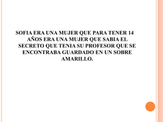 SOFIA ERA UNA MUJER QUE PARA TENER 14 AÑOS ERA UNA MUJER QUE SABIA EL SECRETO QUE TENIA SU PROFESOR QUE SE ENCONTRABA GUARDADO EN UN SOBRE AMARILLO.