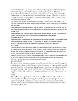 acampada Sofía acepto. A las cinco ya tenían todo preparado a sugerencia de Sofía acamparon en 
el monte del urogallo, con la idea de acercarse a la cabaña del mayor que estaba cerca. 
Después de montar la tienda Sofía convenció a su amiga para la excursión y allí fueron. La cabaña 
estaba cerrada pero encontraron la llave, tras entrar vieron un montón de postales, las leyeron y 
en una decía el mayor así hija que Sofía y Jorum estaban en la cabaña. Jorum se asusto al ver la 
facha del matasellos, era la de hoy. 
Al marcharse Sofía recordó el espejo y decidió llevárselo. Pasaron la noche en la tienda y al día 
siguiente tras desayunar se marcharon a casa, Sofía conto a su madre que el espejo era del mayor. 
DOS CULTURAS 
Sofía recibió otra carta, en esta la decía, contaba con que volverías a la cabaña por eso te deje las 
postales de Hilde para que se las hicieras llegar, no te preocupes que antes del 15 de junio pasaran 
muchas cosas. 
A partir de ahora hablaremos de otro gran filósofo de la época Jesús de Nazaret. Explicare como 
influencio el cristianismo en la cultura greco romana. Hablaremos de sus raíces. 
LOS INDOEUROPEOS 
Por esta cultura se entiende todas las lenguas europeas y algunas orientales. La mitología era muy 
común en todas las ciudades estados, los nombres de los Dioses y sus funciones eran muy 
similares. Tuvo gran influencia del hinduismo y el budismo con relación a la religión. 
LOS SEMITAS 
Pueblo proveniente de la península arábiga y muy extendido por todo el mundo. Al contrario que 
los indoeuropeos, que tenían muchos dioses, ellos solo tenían uno eran monoteístas. Estos veían 
la historia de forma distinta a los otros, los semitas en forma lineal ósea Dios de la creación hasta 
el juicio final y los indoeuropeos se repiten la historia por ciclos. 
El pueblo semita tiene tres religiones monoteístas, judía, cristiana e islam. Mientras la judía e islam 
no permiten imágenes de dios la cristiana con fuerte influencia de la cultura grecorromana y 
helenista si las tiene, a excepción de los ortodoxos cristianos. 
JESUS DE NAZARET 
Que vamos a contar de este personaje que ya no se haya contado. En primer lugar diremos que el 
pueblo judío esperaba un mesías militar que expulsara a los opresores. Llego Jesús y dijo que había 
que amar al enemigo, perdonaba los pecados y llego a atreverse llamar padre a Dios, se rodeaba 
de gente de clase baja y lo peor, decía que hasta las prostitutas eran mejor que los fariseos y 
sacerdotes. También dijo que dios no era solo para los judíos, sino para todo el que escuchara su 
palabra. 
PABLO 
Pablo de Tarso el perseguidor de los cristianos. Se convirtió al cristianismo y fue uno de los más 
intensos predicadores del cristianismo y cofundador de la iglesia cristiana. Llego a Atenas para 
explicar el evangelio. Al principio tuvo una oposición a las nuevas ideas, pero con tenacidad 
consiguió introducir el cristianismo en la cuna de la filosofía y colonizar de esta manera la cultura 
grecorromana y helenística. 
 