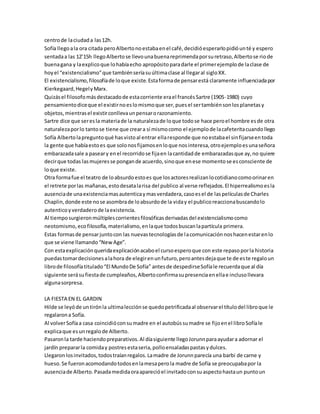 centro de la ciudad a las 12h. 
Sofía llego a la ora citada pero Alberto no estaba en el café, decidió esperarlo pidió un té y espero 
sentada a las 12’15h llego Alberto se llevo una buena reprimenda por su retraso, Alberto se rio de 
buena gana y la explico que lo había echo apropósito para darle el primer ejemplo de la clase de 
hoy el “existencialismo” que también sería su última clase al llegar al siglo XX. 
El existencialismo, filosofía de lo que existe. Esta forma de pensar está claramente influenciada por 
Kierkegaard, Hegel y Marx. 
Quizás el filosofo más destacado de esta corriente era el francés Sartre (1905-1980) cuyo 
pensamiento dice que el existir no es lo mismo que ser, pues el ser también son los planetas y 
objetos, mientras el existir conlleva un pensar o razonamiento. 
Sartre dice que ser es la materia de la naturaleza de lo que todo se hace pero el hombre es de otra 
naturaleza por lo tanto se tiene que crear a sí mismo como el ejemplo de la cafeterita cuando llego 
Sofía Alberto la pregunto qué has visto al entrar ella responde que no estaba el sin fijarse en toda 
la gente que había esto es que solo nos fijamos en lo que nos interesa, otro ejemplo es una señora 
embarazada sale a pasear y en el recorrido se fija en la cantidad de embarazadas que ay, no quiere 
decir que todas las mujeres se pongan de acuerdo, sino que en ese momento se es consciente de 
lo que existe. 
Otra forma fue el teatro de lo absurdo esto es que los actores realizan lo cotidiano como orinar en 
el retrete por las mañanas, esto desata la risa del publico al verse reflejados. El hiperrealismo es la 
ausencia de una existencia mas autentica y mas verdadera, caso es el de las películas de Charles 
Chaplin, donde este no se asombra de lo absurdo de la vida y el publico reacciona buscando lo 
autentico y verdadero de la existencia. 
Al tiempo surgieron múltiples corrientes filosóficas derivadas del existencialismo como 
neotomismo, eco filosofía, materialismo, en la que todos buscan la partícula primera. 
Estas formas de pensar junto con las nuevas tecnologías de la comunicación nos hacen estar en lo 
que se viene llamando “New Age”. 
Con esta explicación querida explicación acabo el curso espero que con este repaso por la historia 
puedas tomar decisiones a la hora de elegir en un futuro, pero antes deja que te de es te regalo un 
libro de filosofía titulado “El Mundo De Sofía” antes de despedirse Sofía le recuerda que al día 
siguiente será su fiesta de cumpleaños, Alberto confirma su presencia en ella e incluso llevara 
alguna sorpresa. 
LA FIESTA EN EL GARDIN 
Hilde se leyó de un tirón la ultima lección se quedo petrificada al observar el título del libro que le 
regalaron a Sofía. 
Al volver Sofía a casa coincidió con su madre en el autobús su madre se fijo en el libro Sofía le 
explica que es un regalo de Alberto. 
Pasaron la tarde haciendo preparativos. Al día siguiente llego Jorunn para ayudar a adornar el 
jardín preparar la comida y postres esta seria, pollo ensaladas pastas y dulces. 
Llegaron los invitados, todos traían regalos. La madre de Jorunn parecía una barbi de carne y 
hueso. Se fueron acomodando todos en la mesa pero la madre de Sofía se preocupaba por la 
ausencia de Alberto. Pasada medida ora apareció el invitado con su aspecto hasta un punto un 
 