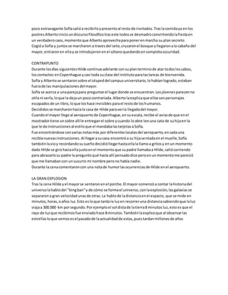 poco extravagante Sofía salió a recibirlo y presento al resto de invitados. Tras la comida ya en los 
postres Alberto inicio un discurso filosófico tras este todos se desmadro convirtiendo la fiesta en 
un verdadero caos, momento que Alberto aprovecha para poner en marcha su plan secreto. 
Cogió a Sofía y juntos se marcharon a traves del seto, cruzaron el bosque y llegaron a la cabaña del 
mayor, entraron en ella y se introdujeron en el sótano quedando en completa oscuridad. 
CONTRAPUNTO 
Durante los días siguientes Hilde continuo adelante con su plan termino de atar todos los cabos, 
los contactos en Copenhague y casi toda su clase del instituto para las tareas de bienvenida. 
Sofía y Alberto se sentaron sobre el césped del campus universitario, lo habían logrado, estaban 
fuera de las manipulaciones del mayor. 
Sofía se acerca a una pareja para preguntar el lugar donde se encuentran. Los jóvenes parecen no 
oírla ni verla, lo que la deja un poco contrariada. Alberto la explica que ellos son personajes 
escapados de un libro, lo que los hace invisibles para el resto de los humanos. 
Decididos se marcharon hacia la casa de Hilde para ver la llegada del mayor. 
Cuando el mayor llego al aeropuerto de Copenhague, en su escala, recibe el aviso de que en el 
mostrador tiene un sobre allí le entregan el sobre y cuando lo abre lee una cata de su hija en la 
que le da instrucciones al estilo que el mandaba las tarjetas a Sofía. 
Fue encontrándose con varias notas más por diferentes locales del aeropuerto, en cada una 
recibía nuevas instrucciones. Al llegar a su casa encontró a su hija sentada en el muelle, Sofía 
también la vio y recordando su sueño decidió llegar hasta ella la llamo a gritos y en un momento 
dado Hilde se giro hacia ella justo en el momento que su padre llamaba a Hilde, salió corriendo 
para abrazarlo su padre la pregunto qué hacía allí pensado dice pero en un momento me pareció 
que me llamaban con un susurro mi nombre pero no había nadie. 
Durante la cena comentaron con una nota de humor las ocurrencias de Hilde en el aeropuerto. 
LA GRAN EXPLOSION 
Tras la cena Hilde y el mayor se sentaron en el porche. El mayor comenzó a contar la historia del 
universo la hablo del "bing ban” y de cómo se forma el universo, con la explosión, las galaxias se 
separaron a gran velocidad unas de otras. La hablo de la distancia en el espacio, que se mide en 
minutos, horas, o años luz. Esto es lo que tarda la luz en recorrer una distancia sabiendo que la luz 
viaja a 300.000 km por segundo. Por ejemplo el sol dista de la tierra 8 minutos luz, esto es que el 
rayo de luz que recibimos fue enviado hace 8 minutos. También la explico que al observar las 
estrellas lo que vemos es el pasado de la actualidad de estas, pues tardan millones de años 
