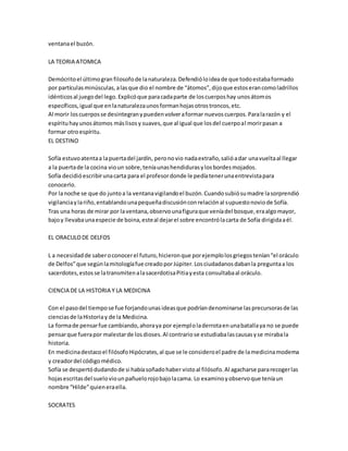 ventana el buzón. 
LA TEORIA ATOMICA 
Demócrito el último gran filosofo de la naturaleza. Defendió lo idea de que todo estaba formado 
por partículas minúsculas, a las que dio el nombre de “átomos”, dijo que estos eran como ladrillos 
idénticos al juego del lego. Explicó que para cada parte de los cuerpos hay unos átomos 
específicos, igual que en la naturaleza unos forman hojas otros troncos, etc. 
Al morir los cuerpos se desintegran y pueden volver a formar nuevos cuerpos. Para la razón y el 
espíritu hay unos átomos más lisos y suaves, que al igual que los del cuerpo al morir pasan a 
formar otro espíritu. 
EL DESTINO 
Sofía estuvo atenta a la puerta del jardín, pero no vio nada extraño, salió a dar una vuelta al llegar 
a la puerta de la cocina vio un sobre, tenía unas hendiduras y los bordes mojados. 
Sofía decidió escribir una carta para el profesor donde le pedía tener una entrevista para 
conocerlo. 
Por la noche se que do junto a la ventana vigilando el buzón. Cuando subió su madre la sorprendió 
vigilancia y la riño, entablando una pequeña discusión con relación al supuesto novio de Sofía. 
Tras una horas de mirar por la ventana, observo una figura que venía del bosque, era algo mayor, 
bajo y llevaba una especie de boina, este al dejar el sobre encontró la carta de Sofía dirigida a él. 
EL ORACULO DE DELFOS 
L a necesidad de saber o conocer el futuro, hicieron que por ejemplo los griegos tenían “el oráculo 
de Delfos” que según la mitología fue creado por Júpiter. Los ciudadanos daban la pregunta a los 
sacerdotes, estos se la transmiten a la sacerdotisa Pitia y esta consultaba al oráculo. 
CIENCIA DE LA HISTORIA Y LA MEDICINA 
Con el paso del tiempo se fue forjando unas ideas que podrían denominarse las precursoras de las 
ciencias de la Historia y de la Medicina. 
La forma de pensar fue cambiando, ahora ya por ejemplo la derrota en una batalla ya no se puede 
pensar que fuera por malestar de los dioses. Al contrario se estudiaba las causas y se miraba la 
historia. 
En medicina destaco el filósofo Hipócrates, al que se le considero el padre de la medicina moderna 
y creador del código médico. 
Sofía se despertó dudando de si había soñado haber visto al filósofo. Al agacharse para recoger las 
hojas escritas del suelo vio un pañuelo rojo bajo la cama. Lo examino y observo que tenía un 
nombre “Hilde” quien era ella. 
SOCRATES 
 
