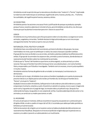 Aristóteles era de la opinión de que la naturaleza se dividía en dos “materia” y “forma”. Explicando 
la materia es del material que se constituye, la gallina de carne, huesos, plumas, etc... Y la forma 
las cualidades, de la gallina pone huevos, cacarea y aletea. 
LA CAUSA FINAL 
Aristóteles ponía a las acciones una causa final o justificación de porque se producía, ejemplo: 
porque llueve, nosotros sabemos el ciclo de la lluvia, pero Aristóteles va más all á y nos dice que 
llueve por que las plantas la necesitan para vivir. Esta es la causa final. 
LOGICA 
Aristóteles era muy meticuloso y por ello quiso poner orden a la naturaleza. Lo organizo en seres 
animales, vegetales y minerales. También destaco la lógica diciendo que un ser vivo era por 
consiguiente mortal. Por tanto un perro vive y es mortal. 
NATURALEZA, ETICA, POLITICA Y LA MUJER 
Aristóteles hace una ordenación de la existencia, primero la divide en dos grupos, las cosas 
inanimadas o no vivas, que no cambia por si solas y las cosas vivas que si pueden cambiar. 
El grupo de los vivos se dividen a su vez en dos, animales y plantas establece las diferencia entre 
ambos. El grupo de los animales los separa en dos, animales y seres humanos, donde destaca el 
razonamiento del hombre sobre los instintos de los animales. 
El decía que la “forma” del hombre es que tiene un alma vegetal, un alma animal y un alma 
racional. Para que el hombre fuera feliz tenía que tener una vida de placer, vivir como hombre 
libre y responsable y ser filósofo e investigador. También vivir sin excesos, sino en justo equilibrio 
ni mucho ni poco. 
Aristóteles veía tres formas de gobierno de un estado. La monarquía, la aristocracia y la 
democracia. 
En relación con la mujer, Aristóteles la ve como un hombre inacabado y en cuanto al proceso de 
procrear decía es un objeto pasivo solo recibe y el hombre da. Se diría que el hombre da la 
“forma” y la mujer la “materia”. 
Acabada la lectura sobre Aristóteles, Sofía pensó en lo de ordenar y decidió ordenar su cuarto 
empezó por el armario, estantes y suelo. Encontró un calcetín sin pareja, no era suyo e imagino de 
quien seria, lo guardo con el juego de lego, la cinta de video y el pañuelo rojo. Después fue 
ordenando las hojas y las guardo en una carpeta de anillas. Cuando acabo bajo dio de comer a los 
animales y se sentó con su madre para tomar un café. 
EL HELENISMO 
El lunes al salir para el instituto, Sofía se encontró en la puerta una postal con su dirección pero 
dirigida a Hilde, era de su padre el mayor de la O.N.U. la contaba que sabía que había perdido su 
billetero y el carnet escolar. 
Sofía tenía examen de religión y en el examen como no había estudiado decidió contestar con 
razonamientos filosóficos. Después en el recreo el profe de religión dijo que le parecía raro su 
examen y no sabía si ponerle un sobresaliente o un insuficiente. 
 