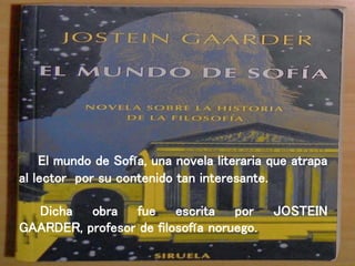 El mundo de Sofía, una novela literaria que atrapa
al lector por su contenido tan interesante.
Dicha obra fue escrita por JOSTEIN
GAARDER, profesor de filosofía noruego.
 