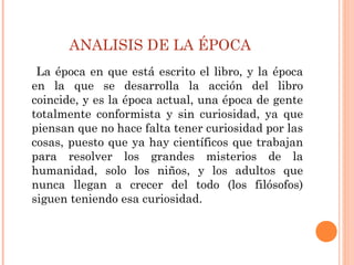 ANALISIS DE LA ÉPOCA
La época en que está escrito el libro, y la época
en la que se desarrolla la acción del libro
coincide, y es la época actual, una época de gente
totalmente conformista y sin curiosidad, ya que
piensan que no hace falta tener curiosidad por las
cosas, puesto que ya hay científicos que trabajan
para resolver los grandes misterios de la
humanidad, solo los niños, y los adultos que
nunca llegan a crecer del todo (los filósofos)
siguen teniendo esa curiosidad.
 