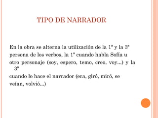 TIPO DE NARRADOR
En la obra se alterna la utilización de la 1ª y la 3ª
persona de los verbos, la 1ª cuando habla Sofía u
otro personaje (soy, espero, temo, creo, voy...) y la
3ª
cuando lo hace el narrador (era, giró, miró, se
veían, volvió...)
 