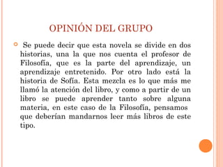 OPINIÓN DEL GRUPO
 Se puede decir que esta novela se divide en dos
historias, una la que nos cuenta el profesor de
Filosofía, que es la parte del aprendizaje, un
aprendizaje entretenido. Por otro lado está la
historia de Sofía. Esta mezcla es lo que más me
llamó la atención del libro, y como a partir de un
libro se puede aprender tanto sobre alguna
materia, en este caso de la Filosofía, pensamos
que deberían mandarnos leer más libros de este
tipo.
 