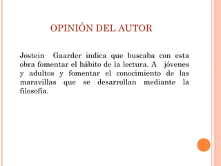 OPINIÓN DEL AUTOR
Jostein Gaarder indica que buscaba con esta
obra fomentar el hábito de la lectura. A jóvenes
y adultos y fomentar el conocimiento de las
maravillas que se desarrollan mediante la
filosofía.
 