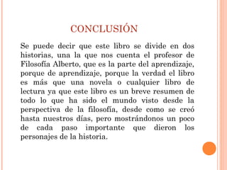 CONCLUSIÓN
Se puede decir que este libro se divide en dos
historias, una la que nos cuenta el profesor de
Filosofía Alberto, que es la parte del aprendizaje,
porque de aprendizaje, porque la verdad el libro
es más que una novela o cualquier libro de
lectura ya que este libro es un breve resumen de
todo lo que ha sido el mundo visto desde la
perspectiva de la filosofía, desde como se creó
hasta nuestros días, pero mostrándonos un poco
de cada paso importante que dieron los
personajes de la historia.
 