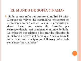 EL MUNDO DE SOFÍA (TRAMA)
 Sofía es una niña que pronto cumplirá 15 años.
Después de volver del secundario encuentra en
su buzón una carpeta en la que le preguntan si
desea hacer un curso de filosofía por
correspondencia. Así comienza el mundo de Sofía.
La chica irá conociendo a los grandes filósofos de
la historia a través del curso que Alberto Knox le
imparte en un principio por folletos y más tarde
con clases "particulares".
 