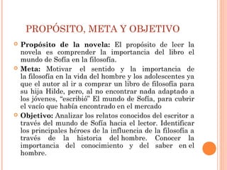 PROPÓSITO, META Y OBJETIVO
 Propósito de la novela: El propósito de leer la
novela es comprender la importancia del libro el
mundo de Sofía en la filosofía.
 Meta: Motivar  el sentido y la importancia de
la filosofía en la vida del hombre y los adolescentes ya
que el autor al ir a comprar un libro de filosofía para
su hija Hilde, pero, al no encontrar nada adaptado a
los jóvenes, “escribió” El mundo de Sofía, para cubrir
el vacío que había encontrado en el mercado
 Objetivo: Analizar los relatos conocidos del escritor a
través del mundo de Sofía hacia el lector. Identificar
los principales héroes de la influencia de la filosofía a
través de la historia del hombre. Conocer la
importancia del conocimiento y del saber en el
hombre.
 