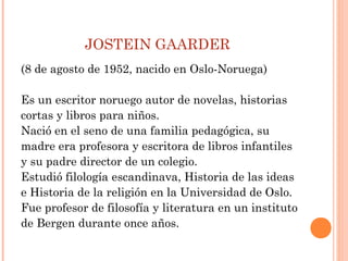 JOSTEIN GAARDER
(8 de agosto de 1952, nacido en Oslo-Noruega)
Es un escritor noruego autor de novelas, historias
cortas y libros para niños.
Nació en el seno de una familia pedagógica, su
madre era profesora y escritora de libros infantiles
y su padre director de un colegio.
Estudió filología escandinava, Historia de las ideas
e Historia de la religión en la Universidad de Oslo.
Fue profesor de filosofía y literatura en un instituto
de Bergen durante once años.
 
