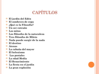 CAPÍTULOS
 El jardín del Edén
 El sombrero de copa
 ¿Qué es la Filosofía?
 Un ser extraño
 Los mitos
 Los filósofos de la naturaleza
 Tres filósofos de Mileto
 Nada puede surgir de la nada
 El destino
 Atenas
 La cabaña del mayor
 El helenismo
  Las postales
 La edad Media
 El Renacimiento
 La fiesta en el jardín
 La gran explosión
 
