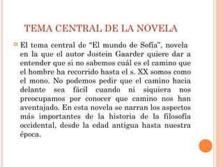 TEMA CENTRAL DE LA NOVELA
 El tema central de "El mundo de Sofía”, novela
en la que el autor Jostein Gaarder quiere dar a
entender que si no sabemos cuál es el camino que
el hombre ha recorrido hasta el s. XX somos como
el mono. No podemos pedir que el camino hacia
delante sea fácil cuando ni siquiera nos
preocupamos por conocer que camino nos han
aventajado. En esta novela se narran los aspectos
más importantes de la historia de la filosofía
occidental, desde la edad antigua hasta nuestra
época.
 