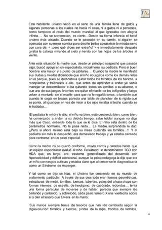 4
Este habitante uniano nació en el seno de una familia llena de gatos y
algunas personas a los cuales no hacía ni caso, ni a gatos ni a personas,
como tampoco al resto del mundo mundial al que ignoraba con alegría
infinita…. No se sorprendan, es cierto…Desde su tierna infancia el bebé
uniano vivía aislado. Cuando se le paseaba en su carrito, si alguien se
acercaba con su mejor sonrisa para decirle bellas cosas éste le miraba serio
con cara de: < ¡pero qué dices ser extraño! > e inmediatamente después
giraba la cabeza mirando al cielo y riendo con las hojas de los árboles al
viento.
Ante esta situación la madre que, desde un principio sospechó que pasaba
algo, buscó apoyo en un especialista, inicialmente su pediatra. Pero el buen
hombre era mayor y a punto de jubilarse… Cuando la madre le manifestó
sus dudas y miedos diciéndole que el niño no jugaba como los demás niños
en el parque, pues se dedicaba a quitar todos los tornillos de los bancos, a
recopilarlos y traérselos a ella, que antes de aprender a andar ya sabía
manejar un destornillador e iba quitando todos los tornillos a su alcance, o
que uno de sus juegos favoritos era quitar el muelle de los bolígrafos y luego
volver a montarlo sin el muelle para que no le regañáramos, o también que
cuando le cogía en brazos parecía una tabla de planchar de lo rígido que
se ponía, al igual que en vez de mirar a los ojos miraba al techo cuando se
le hablaba…
El pediatra le miró y le dijo: el niño va bien, está creciendo bien, come bien,
ha comenzado a andar a su debido tiempo, sabe hablar aunque no diga
más que Coco, entiende todo lo que se le dice. El niño está dentro de los
parámetros normales. No le pasa nada… La madre sorprendida le dijo:
¡¡Pero si ahora mismo está bajo su mesa quitando los tornillos…!! Y el
pediatra sin más la despachó, era demasiado trabajo y ya estaba cansado
para centrarse en un caso especial.
Como la madre no se quedó conforme, movió carros y carretas hasta que
un equipo especialista evaluó al niño. Resultado: lo denominaron TGD con
HDA que, en largo, era: trastorno generalizado del desarrollo con
hiperactividad y déficit atencional, aunque la psicopedagoga la dijo que era
un niño con rasgos autistas y estaba claro que al crecer se le diagnosticaría
como un Síndrome de Asperger.
Y tal como se dijo se hizo, el Uniano fue creciendo en su mundo de
aislamiento particular. A través de sus ojos todo eran formas geométricas,
estructuras de metal, tornillos, tuercas, tuberías, palos del chupa chups con
formas internas: de estrella, de hexágono, de cuadrado, redondas… tenía
una forma particular de moverse y de hablar, parecía que siempre iba
bailando y cantando, y sobretodo, cada paso número X una vueltecita sobre
sí y oler el tesoro que tuviera en la mano.
Sus manos siempre llenas de tesoros que han ido cambiado según la
digievolución: tornillos y tuercas, pinzas de la ropa, trocitos de ladrillos,
 
