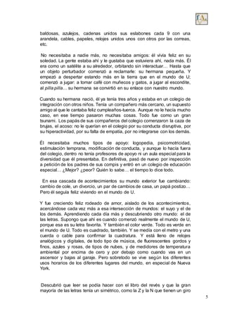 5
baldosas, azulejos, cadenas unidos sus eslabones cada 9 con una
arandela, cables, papeles, relojes unidos unos con otros por las correas,
etc.
No necesitaba a nadie más, no necesitaba amigos: él vivía feliz en su
soledad. La gente estaba ahí y le gustaba que estuviera ahí, nada más. Él
era como un satélite a su alrededor, orbitando sin interactuar… Hasta que
un objeto perturbador comenzó a reclamarle: su hermana pequeña. Y
empezó a despertar estando más en la tierra que en el mundo de U;
comenzó a jugar: a tomar café con muñecos y gatos, a jugar al escondite,
al pilla pilla… su hermana se convirtió en su enlace con nuestro mundo.
Cuando su hermana nació, él ya tenía tres años y estaba en un colegio de
integración con otros niños. Tenía un compañero más cercano, un supuesto
amigo al que le cantaba feliz cumpleaños-tuerca. Aunque no le hacía mucho
caso, en ese tiempo pasaron muchas cosas. Todo fue como un gran
tsunami. Los papás de sus compañeros del colegio comenzaron la caza de
brujas, el acoso: no le querían en el colegio por su conducta disruptiva, por
su hiperactividad, por su falta de empatía, por no integrarse con los demás.
Él necesitaba muchos tipos de apoyo: logopedia, psicomotricidad,
estimulación temprana, modificación de conducta, y aunque lo hacía fuera
del colegio, dentro no tenía profesores de apoyo ni un aula especial para la
diversidad que él presentaba. En definitiva, pasó de nuevo por inspección
a petición de los padres de sus compis y entró en un colegio de educación
especial… ¿Mejor? ¿peor? Quién lo sabe… el tiempo lo dice todo.
En esa cascada de acontecimientos su mundo exterior fue cambiando:
cambio de cole, un divorcio, un par de cambios de casa, un papá postizo…
Pero él seguía feliz viviendo en el mundo de U.
Y fue creciendo feliz rodeado de amor, aislado de los acontecimientos,
acercándose cada vez más a esa intersección de mundos: el suyo y el de
los demás. Aprendiendo cada día más y descubriendo otro mundo: el de
las letras. Supongo que ahí es cuando comenzó realmente el mundo de U,
porque esa es su letra favorita. Y también el color verde. Todo es verde en
el mundo de U. Todo es cuadrado, también. Y se medía con el metro y una
cuerda o cable para confirmar la cuadratura. Y está lleno de relojes
analógicos y digitales, de todo tipo de música, de fluorescentes gordos y
finos, azules y rosas, de tipos de nubes, y de medidores de temperatura
ambiental por encima de cero y por debajo como cuando vas en un
ascensor y bajas al garaje. Pero sobretodo se vive según los diferentes
usos horarios de los diferentes lugares del mundo, en especial de Nueva
York.
Descubrió que leer se podía hacer con el libro del revés y que la gran
mayoría de las letras tenía un simétrico, como la Z y la N que tienen un giro
 