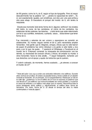 6
de 90 grados; como la A y la E, según el tipo de tipografía. Pero el mayor
descubrimiento fue la palabra “un”… ¿tenéis la capacidad de verlo?... Sí,
sí, son exactamente iguales, son simétricas, son dos ues: una para arriba y
otra para abajo. Si buscabais el porqué del mundo de U, ahí tenéis la
respuesta.
Desde ese momento todo tenía forma de U: algunos edificios*, los túneles
del metro, la curva de las carreteras, el cierre de los candados, los
eslabones de las cadenas, las tuberías… y todo tenía que estar relacionado
con la U: sus cuchillos, tenedores, cucharas, vasos… todos tienen que tener
forma de U.
Fue creciendo y además de ser uniano y aspergiano se convirtió en
adolescente. Su mundo seguía siendo el de U, pero necesitaba ampliar
horizontes: más gente que lo integrara, amigos, chicas que no sólo fueran
de papel. El problema fue cómo introducir a la gente si sólo hablo y vivo
para y por lo que me gusta… Y apareció el Whatsapp y Facebook en el
mundo de U. Entonces comenzó su búsqueda de comunicación con los
demás, su necesidad de conocer chicas y chicos, de ampliar su mundo a
otros horizontes hacía la vida adulta… Y seguir trabajando, luchando por
sus derechos con el apoyo y ayuda de todos los que le quieren.
Y colorín colorado, de momento, hemos acabado… ¿te atreves a conocer
el mundo de U?”
* Nota del autor: Les voy a contar una anécdota referente a los edificios. Durante
años vivimos en un ático. El uniano se pasaba horas y horas subido en un alzador
mirando el horizonte. En un principio, no lo comprendíamos. Hasta que un día en
la calle dijo: ¿podemos ir a ver el edifico de U? Con la sorpresa, le pedimos que
nos llevara él. Los edificios son mancomunidades de varios portales y cruzamos
la acera de enfrente a un edificio más abajo que el nuestro. Recorrimos toda la
acera bordeando dicho edificio y, efectivamente, el edificio tiene forma de
herradura. Por tanto, forma de U. Él desde la terraza del ático lo había
contemplado a “vista de pájaro”.
 