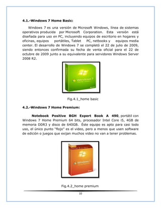 4.1.-Windows 7 Home Basic:

    Windows 7 es una versión de Microsoft Windows, línea de sistemas
operativos producida por Microsoft Corporation. Esta versión está
diseñada para uso en PC, incluyendo equipos de escritorio en hogares y
oficinas, equipos    portátiles, Tablet PC, netbooks y   equipos media
center. El desarrollo de Windows 7 se completó el 22 de julio de 2009,
siendo entonces confirmada su fecha de venta oficial para el 22 de
octubre de 2009 junto a su equivalente para servidores Windows Server
2008 R2.




                           Fig.4.1_home basic

4.2.-Windows 7 Home Premium:

      Notebook Positive BGH Expert Book A 490, portátil con
Windows 7 Home Premium 64 bits, procesador Intel Core i5, 4GB de
memoria DDR3 y disco de 640GB. Éste equipo es apto para casi todo
uso, el único punto “flojo” es el video, pero a menos que usen software
de edición o juegos que exijan muchos video no van a tener problemas.




                       Fig.4.2_home premium

                                  10
 