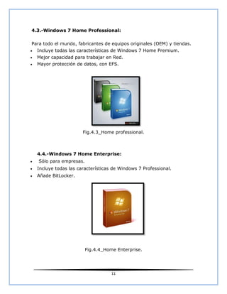 4.3.-Windows 7 Home Professional:

Para todo el mundo, fabricantes de equipos originales (OEM) y tiendas.
   Incluye todas las características de Windows 7 Home Premium.
   Mejor capacidad para trabajar en Red.
   Mayor protección de datos, con EFS.




                        Fig.4.3_Home professional.



    4.4.-Windows 7 Home Enterprise:
   Sólo para empresas.
   Incluye todas las características de Windows 7 Professional.
   Añade BitLocker.




                          Fig.4.4_Home Enterprise.




                                     11
 