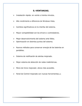 5.-VENTANJAS.

   Instalación rápida: en veinte o treinta minutos.


   Alto rendimiento a diferencia de Windows Vista.


   Cambios significativos en la interfaz del sistema.


   Mayor compatibilidad con los drivers o controladores.


   Mejor desenvolvimiento del sistema ante fallos.
   Optimización en distintos puntos del sistema.


   Nuevos métodos para conservar energía de las baterías en
    portátiles.


   Sistema de notificación de alertas mejorado.


   Mejor sistema de detección de redes inalámbricas.


   Menú de Inicio mejorado: ahora más accesible.


   Panel de Control mejorado con nuevas herramientas.(8)




                                  13
 
