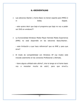 6.-DESVENTAJAS



   Las ediciones Starter y Home Basic no tienen soporte para MPEG-2
    ni                                Dolby                                  Digital.


    - esto quiere decir que baje el programa que baje no voy a poder
    ver DVD en windows7?




   La funcionalidad Windows Media Player Remote Media Experiencia
    (RME)        no   está    disponible        en   las   ediciones   Basic/Starter.


    - esta limitación a que hace referencia? que es RME y para que
    sirve?


   El modo de compatibilidad con Windows XP (xp mode) está
    incluido solamente en las versiones Profesional y Ultimate.


    - tiene alguna utilidad esto ultimo?, sino lo tengo en el home basic
    voy      a    necesitar     mucho           de   esto?,    para    que   sirve?(9)




                                           14
 