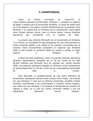 7.-COMPETENCIA.


      Como       ya    hemos     anunciado      en     Toxico-PC,     el
nuevo sistema operativo de Microsoft, Windows 7, cumplirá su objetivo
de llegar a tiempo para la temporada navideña. La fecha de salida será
el 22 de octubre y fue dada a conocer oficialmente por la empresa. Pero
Windows 7 no estará solo al momento de su lanzamiento: tanto Apple
como Google planean lanzar, para la misma época, nuevos sistemas
operativos     que   competirán    con     el   sucesor    de    Vista.

      La presión que enfrenta Microsoft con el lanzamiento de Windows
7 es enorme. La compañía ha sido perseguida por sus inversionistas en
meses recientes debido a las caídas en los ingresos, provocadas por la
recesión. Estos inversionistas cumplieron en observar que Windows
Vista, si bien resultó un producto sólido en cuanto a ventas, no logró
superar                  a                Windows                 XP.

     A pesar de estos problemas, Vista y los demás sistemas operativos
Windows representaron alrededor de un 30 por ciento de los U$S
60.000 millones que Microsoft tuvo de ingresos por ventas durante
2008. Los sistemas operativos basados en Windows corren actualmente
en aproximadamente un 90 por ciento de las computadoras personales
de                  todo                   el                 mundo.

      Para Microsoft, el establecimiento de una fecha definitiva de
lanzamiento representa noticias tanto buenas como malas. Las buenas
son que Windows 7 hará que la próxima temporada navideña resulte
lucrativa, incentivando a los consumidores a comprar nuevos equipos.
Las malas son que Windows 7 se perderá la temporada de compras de
regreso a clase, en la cual las ventas aumentan debido a que los
estudiantes            adquieren           nuevos          equipos.




                                   15
 
